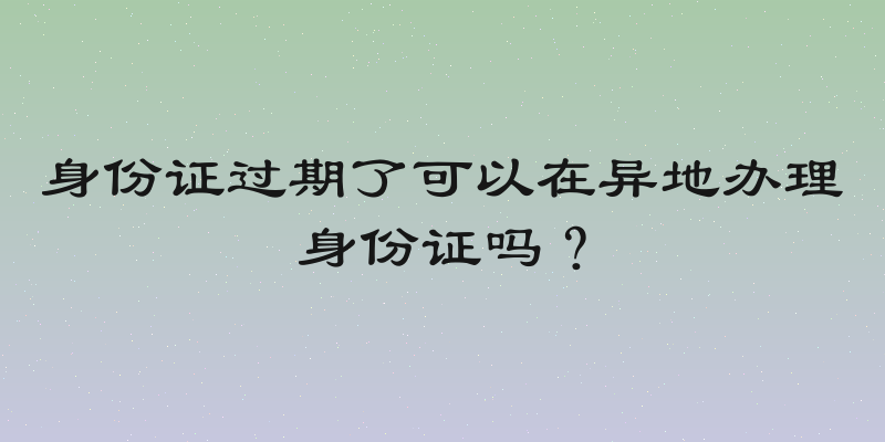 身份证过期了可以在异地办理身份证吗？