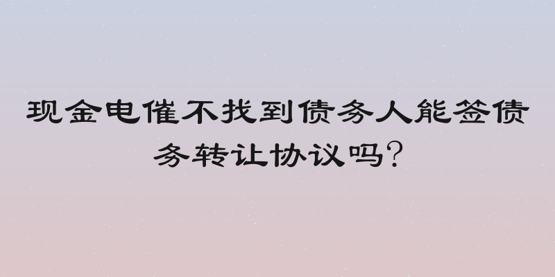 现金电催不找到债务人能签债务转让协议吗?