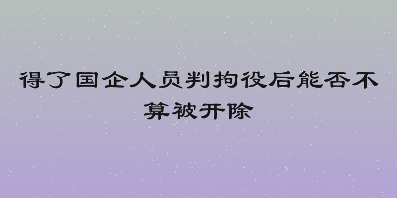 得了国企人员判拘役后能否不算被开除