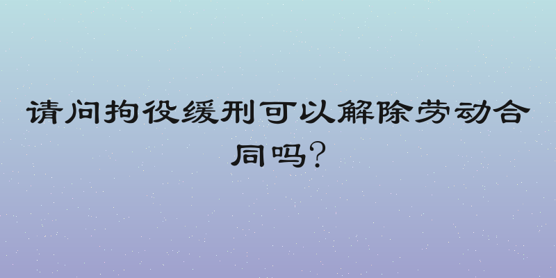 请问拘役缓刑可以解除劳动合同吗?