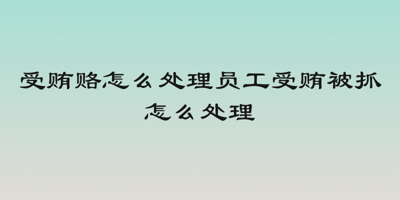 受贿赂怎么处理员工受贿被抓怎么处理