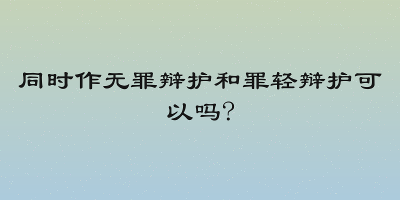 同时作无罪辩护和罪轻辩护可以吗?