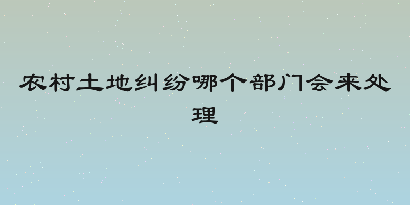 农村土地纠纷哪个部门会来处理