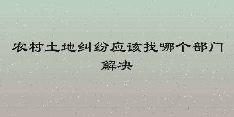 农村土地纠纷应该找哪个部门解决