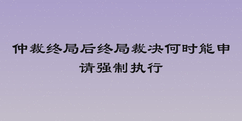 仲裁终局后终局裁决何时能申请强制执行