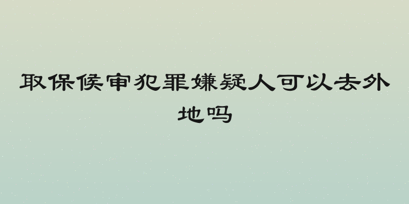 取保候审犯罪嫌疑人可以去外地吗