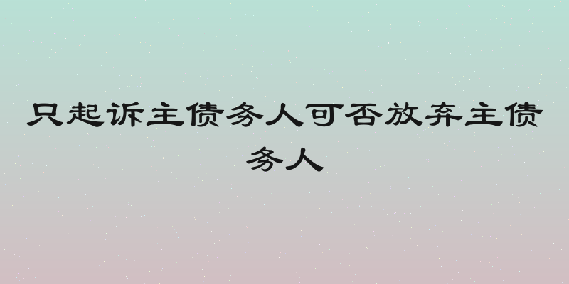 只起诉主债务人可否放弃主债务人