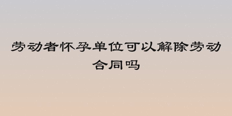 劳动者怀孕单位可以解除劳动合同吗