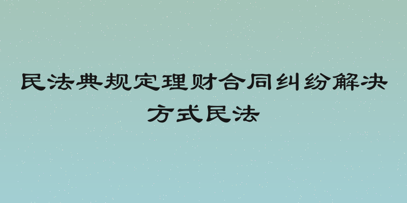 民法典规定理财合同纠纷解决方式民法