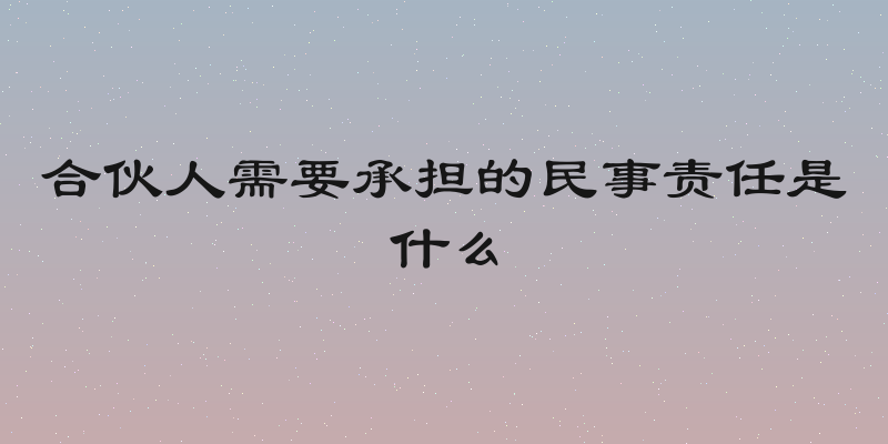 合伙人需要承担的民事责任是什么