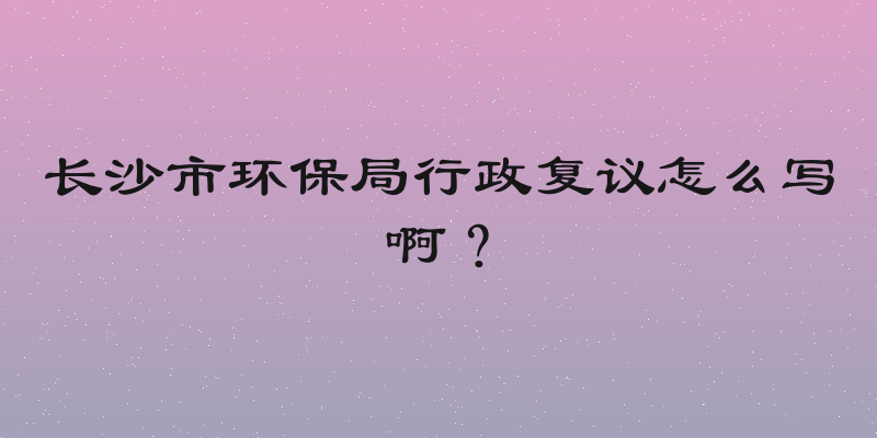 长沙市环保局行政复议怎么写啊？