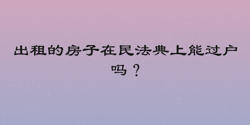出租的房子在民法典上能过户吗？
