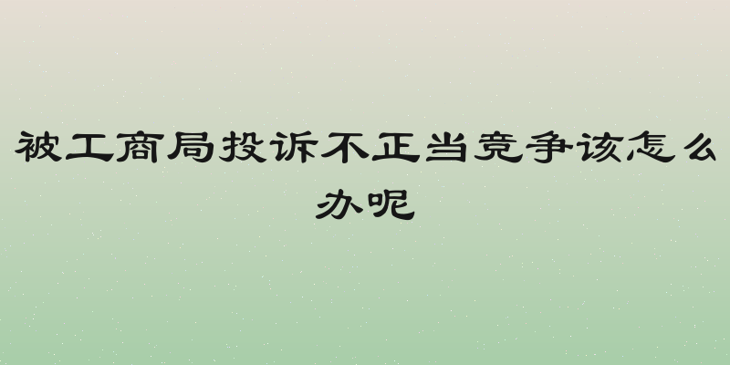 被工商局投诉不正当竞争该怎么办呢