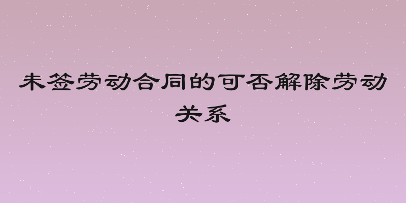 未签劳动合同的可否解除劳动关系