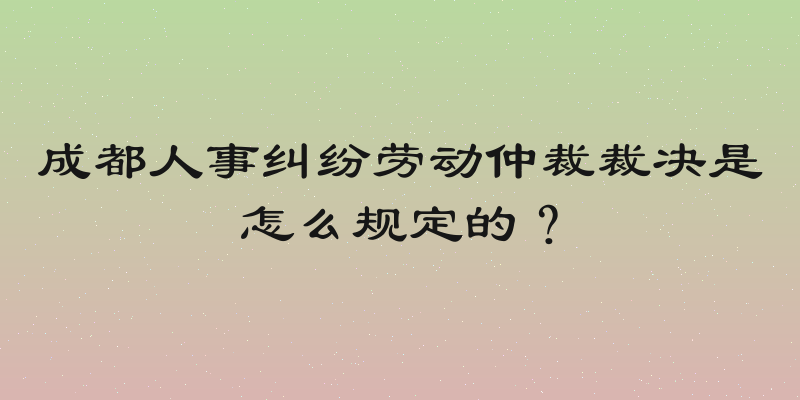成都人事纠纷劳动仲裁裁决是怎么规定的？