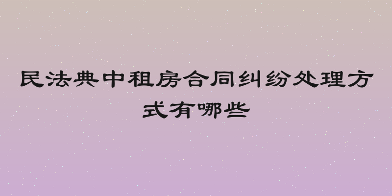 民法典中租房合同纠纷处理方式有哪些