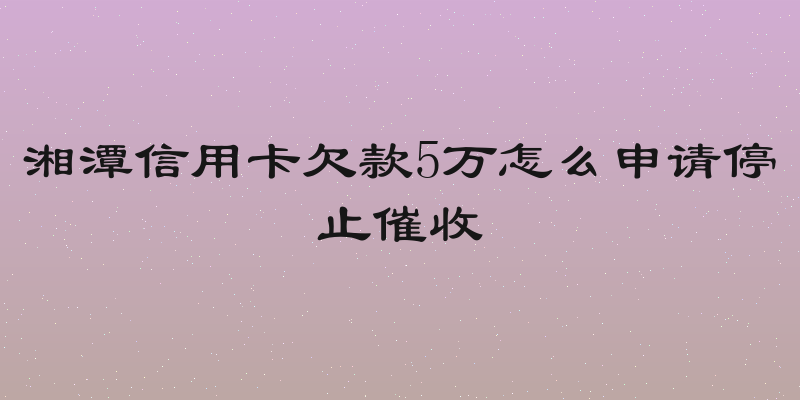 湘潭信用卡欠款5万怎么申请停止催收