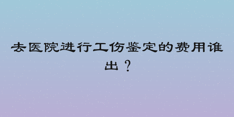 去医院进行工伤鉴定的费用谁出？