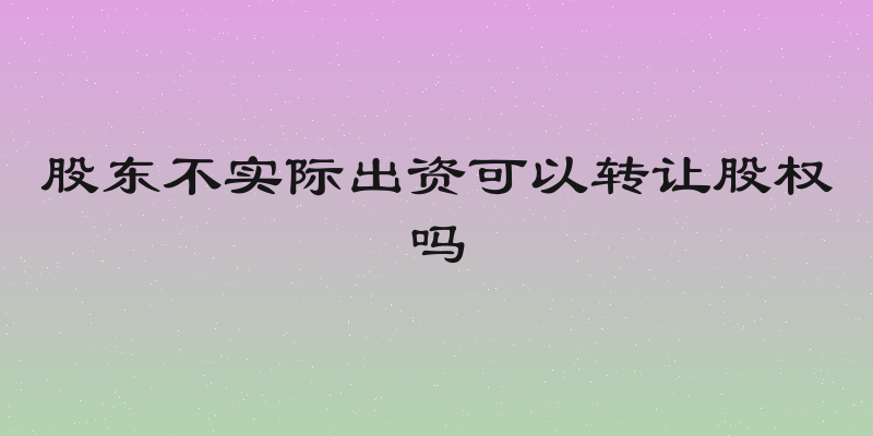 股东不实际出资可以转让股权吗