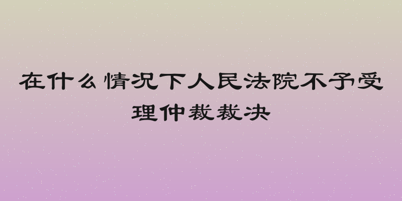 在什么情况下人民法院不予受理仲裁裁决