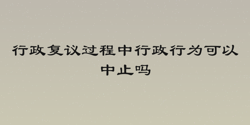 行政复议过程中行政行为可以中止吗