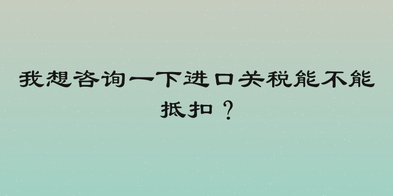 我想咨询一下进口关税能不能抵扣？