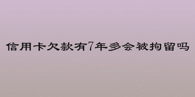 信用卡欠款有7年多会被拘留吗