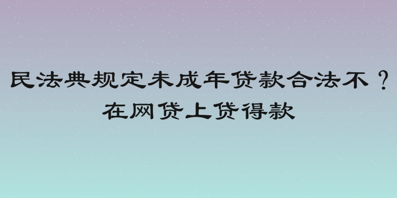 民法典规定未成年贷款合法不？在网贷上贷得款