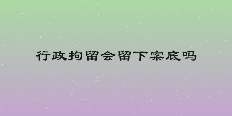 行政拘留会留下案底吗