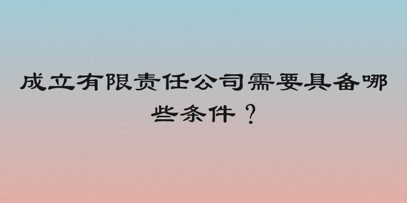 成立有限责任公司需要具备哪些条件？