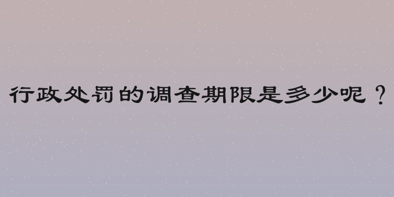 行政处罚的调查期限是多少呢？