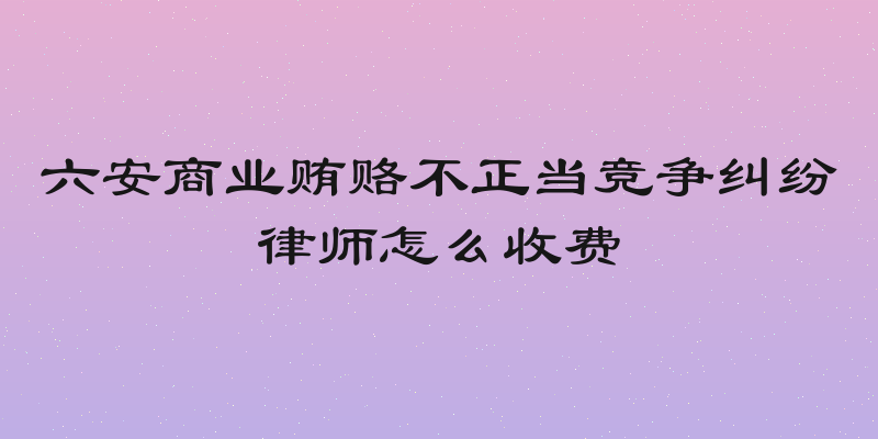 六安商业贿赂不正当竞争纠纷律师怎么收费