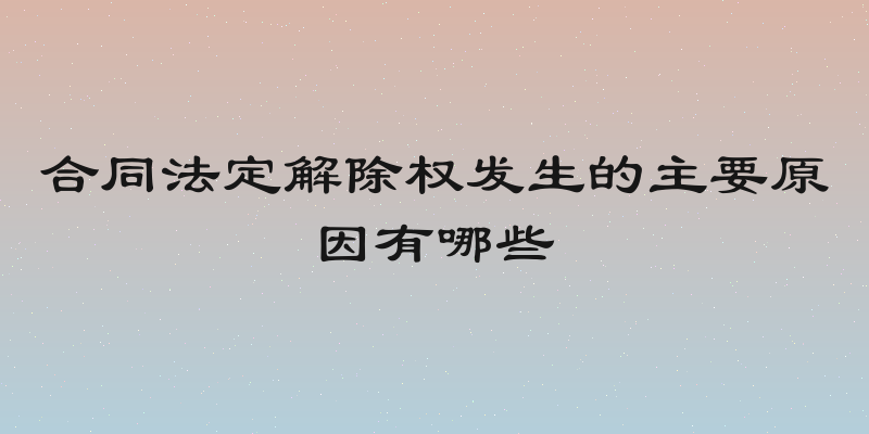合同法定解除权发生的主要原因有哪些