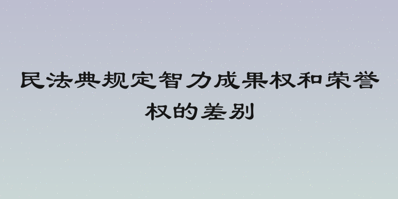 民法典规定智力成果权和荣誉权的差别