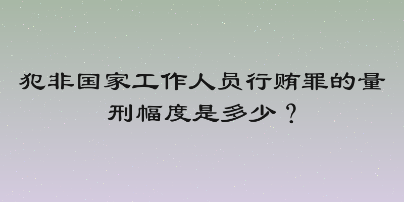 犯非国家工作人员行贿罪的量刑幅度是多少？