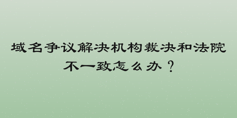 域名争议解决机构裁决和法院不一致怎么办？