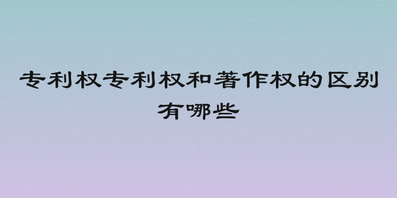 专利权专利权和著作权的区别有哪些