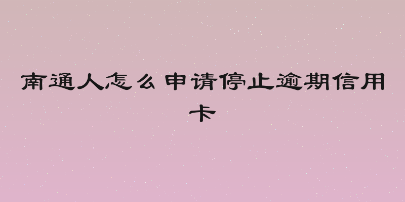 南通人怎么申请停止逾期信用卡