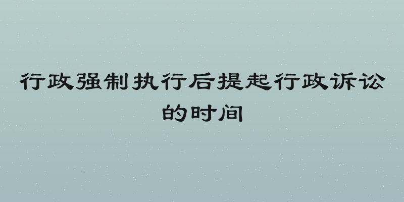 行政强制执行后提起行政诉讼的时间
