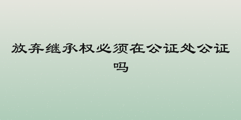 放弃继承权必须在公证处公证吗