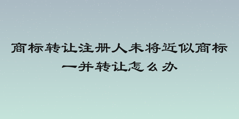 商标转让注册人未将近似商标一并转让怎么办
