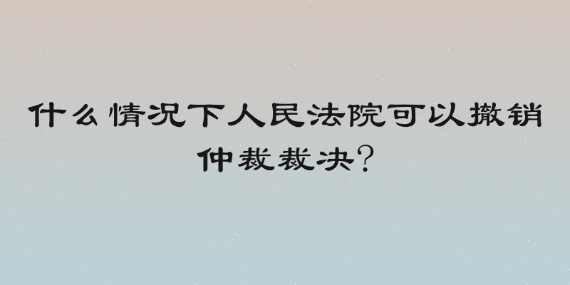 什么情况下人民法院可以撤销仲裁裁决?