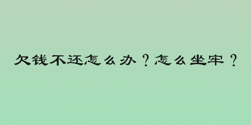 欠钱不还怎么办？怎么坐牢？