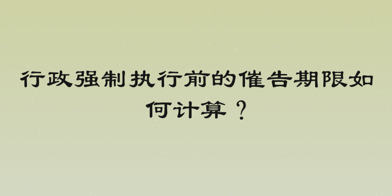 行政强制执行前的催告期限如何计算？