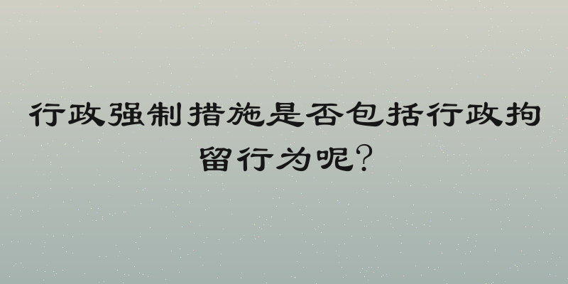 行政强制措施是否包括行政拘留行为呢?