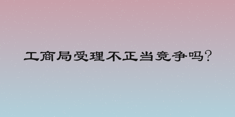 工商局受理不正当竞争吗?