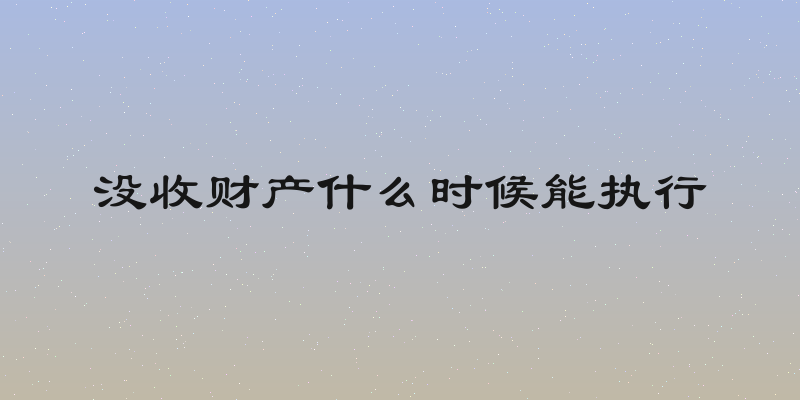 没收财产什么时候能执行