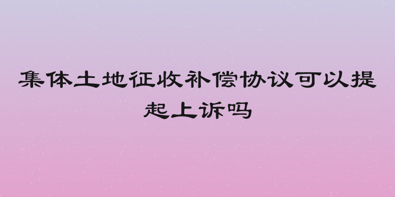 集体土地征收补偿协议可以提起上诉吗