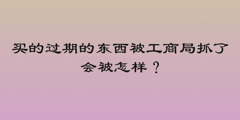 买的过期的东西被工商局抓了会被怎样？