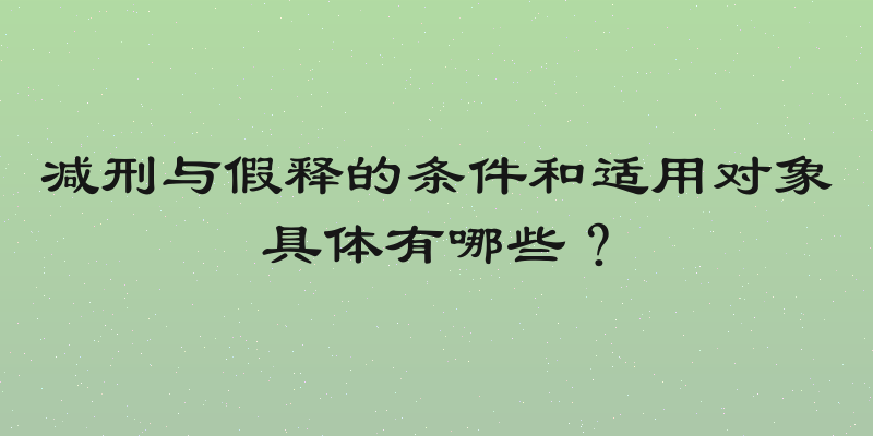 减刑与假释的条件和适用对象具体有哪些？